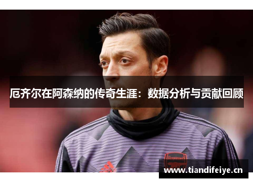 厄齐尔在阿森纳的传奇生涯：数据分析与贡献回顾